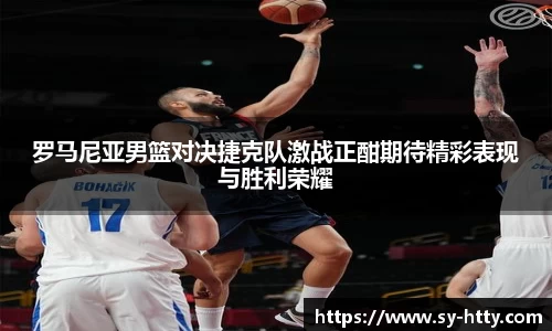 罗马尼亚男篮对决捷克队激战正酣期待精彩表现与胜利荣耀