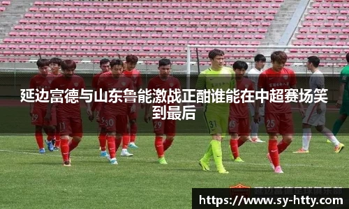 延边富德与山东鲁能激战正酣谁能在中超赛场笑到最后